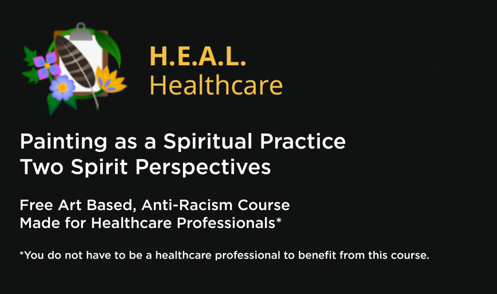 Black square with H.E.A.L. healthcare logo; it features a feather, some flowers, and a clipboard. H.E.A.L. Healthcare is written in yellow text. Then there is some white text which says: "Painting as a Spiritual PracticeTwo Spirit PerspectivesFree Art Based, Anti-Racism Course Made for Healthcare Professionals* *You do not have to be a healthcare professional to benefit from this course."